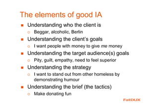 The elements of good IA
� Understanding who the client is
� Beggar, alcoholic, Berlin
� Understanding the client’s goals
� I want people with money to give me money
� Understanding the target audience(s) goals
� Pity, guilt, empathy, need to feel superior
� Understanding the strategy
� I want to stand out from other homeless by
demonstrating humour
� Understanding the brief (the tactics)
� Make donating fun
 