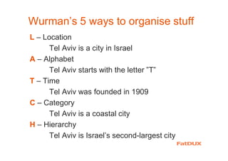 Wurman’s 5 ways to organise stuff
L – Location
Tel Aviv is a city in Israel
A – Alphabet
Tel Aviv starts with the letter ”T”
T – Time
Tel Aviv was founded in 1909
C – Category
Tel Aviv is a coastal city
H – Hierarchy
Tel Aviv is Israel’s second-largest city
 