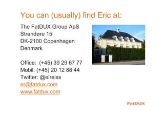 You can (usually) find Eric at:
The FatDUX Group ApS
Strandøre 15
DK-2100 Copenhagen
Denmark
Office: (+45) 39 29 67 77
Mobil: (+45) 20 12 88 44
Twitter: @elreiss
er@fatdux.com
www.fatdux.com
 