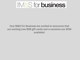 Your M&S For Business are excited to announce that
our exciting new B2B gift cards and e-vouchers are NOW
                       available!
 