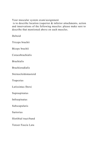 Your muscular system exam/assignment
is to describe location (superior & inferior attachments, action
and innervations of the following muscles: please make sure to
describe that mentioned above on each muscles.
Deltoid
Triceps brachii
Biceps brachii
Coracobrachialis
Brachialis
Brachioradialis
Sternocleidomastoid
Trapezius
Latissimus Dorsi
Supraspinatus
Infraspinatus
Subscapularis
Sartorius
Iliotibial tract/band
Tensor Fascia Lata
 