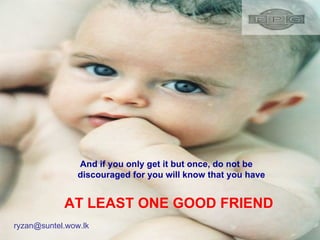 And if you only get it but once, do not be discouraged for you will know that you have AT LEAST ONE GOOD FRIEND [email_address] 