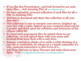 If you like this Presentation , and look forward to see such more files…  visit Amazing Files at  www.Maestro.cjb.net We have uploaded  personal collection of such files for all e-frds  in Amazing Files  Feel free to download and share this collection to all your dear one’s This collection is sure to energize your nerves, brighten up your face with a smile, lighten up your confused mind and let u ponder and think upon the subtleties and intricacies of the enigma called life.  If u have such powerpoint files do submit them to our collection , we will upload them with your name and location:Dont keep them with u only bcoz: Somone somewhere thinks of ur smile n while thinking of u says life is worthwhile. So whenever u r lonely remember it's true, someone somewhere is alive b'coz of u..  Add Your Flavours in Spicy Flavours and make them more Spicy . Visit  www.SpicyFlavours.Cjb.Net   or  www.Maestro.Cjb.Net   