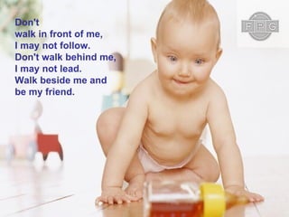 Don't walk in front of me, I may not follow. Don't walk behind me, I may not lead. Walk beside me and be my friend.  