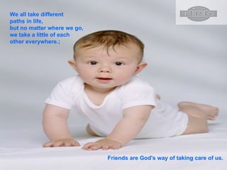 We all take different paths in life, but no matter where we go, we take a little of each other everywhere.;  Friends are God's way of taking care of us.  