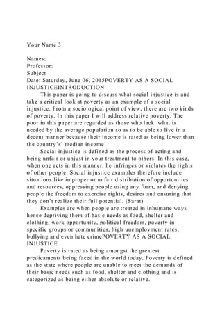Your Name 3
Names:
Professor:
Subject
Date: Saturday, June 06, 2015POVERTY AS A SOCIAL
INJUSTICEINTRODUCTION
This paper is going to discuss what social injustice is and
take a critical look at poverty as an example of a social
injustice. From a sociological point of view, there are two kinds
of poverty. In this paper I will address relative poverty. The
poor in this paper are regarded as those who lack what is
needed by the average population so as to be able to live in a
decent manner because their income is rated as being lower than
the country’s’ median income
Social injustice is defined as the process of acting and
being unfair or unjust in your treatment to others. In this case,
when one acts in this manner, he infringes or violates the rights
of other people. Social injustice examples therefore include
situations like improper or unfair distribution of opportunities
and resources, oppressing people using any form, and denying
people the freedom to exercise rights, desires and ensuring that
they don’t realize their full potential. (Sarat)
Examples are when people are treated in inhumane ways
hence depriving them of basic needs as food, shelter and
clothing, work opportunity, political freedom, poverty in
specific groups or communities, high unemployment rates,
bullying and even hate crimePOVERTY AS A SOCIAL
INJUSTICE
Poverty is rated as being amongst the greatest
predicaments being faced in the world today. Poverty is defined
as the state where people are unable to meet the demands of
their basic needs such as food, shelter and clothing and is
categorized as being either absolute or relative.
 