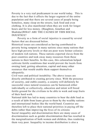 Poverty is a very real predicament in our world today. This is
due to the fact that it affects the larger segment of the entire
population and that there are several cases of people being
homeless, many sleep on the streets, lack food and even
clothing. It is also manifested when they are work for longer
hours and for less money. (Haughton, Jonathan and
Shahidur)WHAT ARE THE CAUSES OF THIS SOCIAL
INJUSTICE?
Poverty as a form of social injustice is caused by several
factors that are discussed below.
Historical issues are considered as having contributed to
poverty being rampant in many nations since many nations that
have high poverty levels or that are poor were former colonies
of modern rich nations. These nations exported slaves from the
poor countries and took away many resources from these
nations to their benefits. In this case, this colonialism helped
cultivate fertile conditions that would prevent the locals from
owning land, getting education, capital and many other
resources that would enable them support themselves
adequately.
Civil wars and political instability: The above issues are
directly attributed to creating poverty since. With the presence
of security, and stable country, a country will definitely be
successful since natural resources can be harnessed either
individually or collectively, education and talent will breed
fertile ground for the civilians to be able to work and reap fruits
of their hard work.
National debt has led to many countries to bear the debt load as
a result of debt from loans given to them by the wealthy nations
and international bodies like the world band. Countries are
therefore left to place their national priorities in paying off the
debts rather than improving the lives of its citizens
Social inequality and discrimination there are many cases of
discrimination such as gender discrimination that has resulted in
the marginalization of both women and children, thus rendering
them very poor. Inequality in income distribution is also a
 