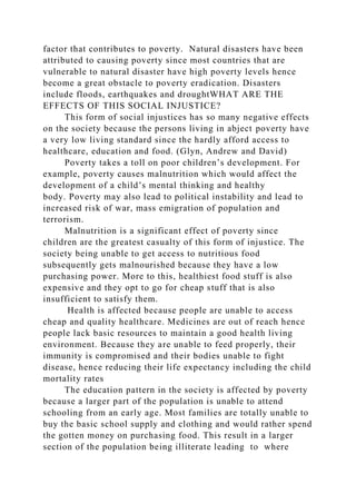 factor that contributes to poverty. Natural disasters have been
attributed to causing poverty since most countries that are
vulnerable to natural disaster have high poverty levels hence
become a great obstacle to poverty eradication. Disasters
include floods, earthquakes and droughtWHAT ARE THE
EFFECTS OF THIS SOCIAL INJUSTICE?
This form of social injustices has so many negative effects
on the society because the persons living in abject poverty have
a very low living standard since the hardly afford access to
healthcare, education and food. (Glyn, Andrew and David)
Poverty takes a toll on poor children’s development. For
example, poverty causes malnutrition which would affect the
development of a child’s mental thinking and healthy
body. Poverty may also lead to political instability and lead to
increased risk of war, mass emigration of population and
terrorism.
Malnutrition is a significant effect of poverty since
children are the greatest casualty of this form of injustice. The
society being unable to get access to nutritious food
subsequently gets malnourished because they have a low
purchasing power. More to this, healthiest food stuff is also
expensive and they opt to go for cheap stuff that is also
insufficient to satisfy them.
Health is affected because people are unable to access
cheap and quality healthcare. Medicines are out of reach hence
people lack basic resources to maintain a good health living
environment. Because they are unable to feed properly, their
immunity is compromised and their bodies unable to fight
disease, hence reducing their life expectancy including the child
mortality rates
The education pattern in the society is affected by poverty
because a larger part of the population is unable to attend
schooling from an early age. Most families are totally unable to
buy the basic school supply and clothing and would rather spend
the gotten money on purchasing food. This result in a larger
section of the population being illiterate leading to where
 