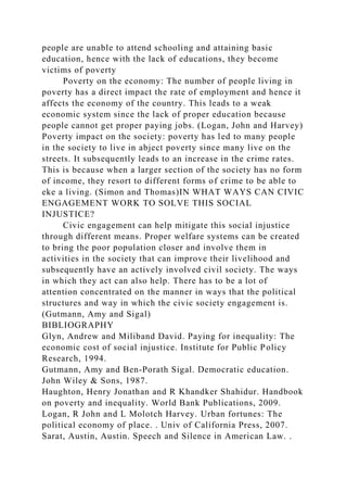 people are unable to attend schooling and attaining basic
education, hence with the lack of educations, they become
victims of poverty
Poverty on the economy: The number of people living in
poverty has a direct impact the rate of employment and hence it
affects the economy of the country. This leads to a weak
economic system since the lack of proper education because
people cannot get proper paying jobs. (Logan, John and Harvey)
Poverty impact on the society: poverty has led to many people
in the society to live in abject poverty since many live on the
streets. It subsequently leads to an increase in the crime rates.
This is because when a larger section of the society has no form
of income, they resort to different forms of crime to be able to
eke a living. (Simon and Thomas)IN WHAT WAYS CAN CIVIC
ENGAGEMENT WORK TO SOLVE THIS SOCIAL
INJUSTICE?
Civic engagement can help mitigate this social injustice
through different means. Proper welfare systems can be created
to bring the poor population closer and involve them in
activities in the society that can improve their livelihood and
subsequently have an actively involved civil society. The ways
in which they act can also help. There has to be a lot of
attention concentrated on the manner in ways that the political
structures and way in which the civic society engagement is.
(Gutmann, Amy and Sigal)
BIBLIOGRAPHY
Glyn, Andrew and Miliband David. Paying for inequality: The
economic cost of social injustice. Institute for Public Policy
Research, 1994.
Gutmann, Amy and Ben‐Porath Sigal. Democratic education.
John Wiley & Sons, 1987.
Haughton, Henry Jonathan and R Khandker Shahidur. Handbook
on poverty and inequality. World Bank Publications, 2009.
Logan, R John and L Molotch Harvey. Urban fortunes: The
political economy of place. . Univ of California Press, 2007.
Sarat, Austin, Austin. Speech and Silence in American Law. .
 