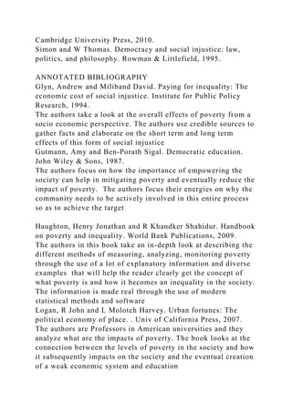 Cambridge University Press, 2010.
Simon and W Thomas. Democracy and social injustice: law,
politics, and philosophy. Rowman & Littlefield, 1995.
ANNOTATED BIBLIOGRAPHY
Glyn, Andrew and Miliband David. Paying for inequality: The
economic cost of social injustice. Institute for Public Policy
Research, 1994.
The authors take a look at the overall effects of poverty from a
socio economic perspective. The authors use credible sources to
gather facts and elaborate on the short term and long term
effects of this form of social injustice
Gutmann, Amy and Ben‐Porath Sigal. Democratic education.
John Wiley & Sons, 1987.
The authors focus on how the importance of empowering the
society can help in mitigating poverty and eventually reduce the
impact of poverty. The authors focus their energies on why the
community needs to be actively involved in this entire process
so as to achieve the target
Haughton, Henry Jonathan and R Khandker Shahidur. Handbook
on poverty and inequality. World Bank Publications, 2009.
The authors in this book take an in-depth look at describing the
different methods of measuring, analyzing, monitoring poverty
through the use of a lot of explanatory information and diverse
examples that will help the reader clearly get the concept of
what poverty is and how it becomes an inequality in the society.
The information is made real through the use of modern
statistical methods and software
Logan, R John and L Molotch Harvey. Urban fortunes: The
political economy of place. . Univ of California Press, 2007.
The authors are Professors in American universities and they
analyze what are the impacts of poverty. The book looks at the
connection between the levels of poverty in the society and how
it subsequently impacts on the society and the eventual creation
of a weak economic system and education
 