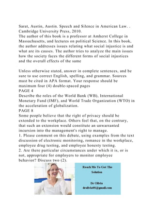 Sarat, Austin, Austin. Speech and Silence in American Law. .
Cambridge University Press, 2010.
The author of this book is a professor at Amherst College in
Massachusetts, and lectures on political Science. In this book,
the author addresses issues relating what social injustice is and
what are its causes. The author tries to analyze the main issues
how the society faces the different forms of social injustices
and the overall effects of the same
Unless otherwise stated, answer in complete sentences, and be
sure to use correct English, spelling, and grammar. Sources
must be cited in APA format. Your response should be
maximum four (4) double‐spaced pages
PAGE 4
Describe the roles of the World Bank (WB), International
Monetary Fund (IMF), and World Trade Organization (WTO) in
the acceleration of globalization.
PAGE 8
Some people believe that the right of privacy should be
extended to the workplace. Others feel that, on the contrary,
that such an extension would constitute an unwarranted
incursion into the management's right to manage.
1. Please comment on this debate, using examples from the text
discussion of electronic monitoring, romance in the workplace,
employee drug testing, and employee honesty testing.
2. Are there particular circumstances under which it is, or is
not, appropriate for employers to monitor employee
behavior? Discuss two (2).
 