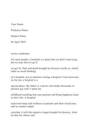 Your Name:
Professor Name:
Subject Name:
06 April 2019
Active exhibition
For most people, a hospital is a place that we don't want to go,
but we may have to go if
we get ill. Pain and death brought by diseases terrify us, which
make us avoid thinking
of a hospital, not to mention visiting a hospital if not necessary.
As for me, a hospital is a
special place. My father is a doctor who helps thousands of
patients get well. I spent my
childhood watching him cure patients and bring happiness back
to their life. A hospital
represents hope and wellness to patients and their loved ones,
and we cannot simply
correlate it with the negative image brought by diseases, form
an idea for illness and
 