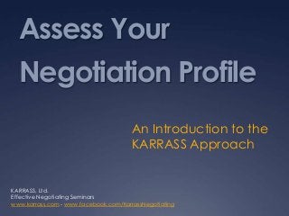 Assess Your
Negotiation Profile
An Introduction to the
KARRASS Approach
KARRASS, Ltd.
Effective Negotiating Seminars
www.karrass.com - www.facebook.com/KarrassNegotiating
 