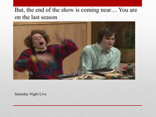 But, the end of the show is coming near You are
on the last season

Saturday Night Live

 