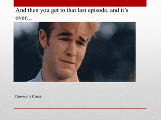 And then you get to that last episode, and its
over

Dawsons Creek

 