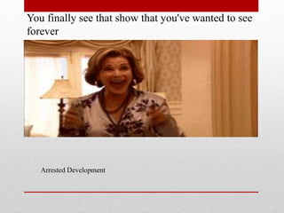 You finally see that show that you've wanted to see
forever

Arrested Development

 