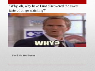 "Why, oh, why have I not discovered the sweet
taste of binge watching?"

How I Met Your Mother

 