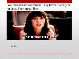 Your friends are concerned. They havent seen you
in days. They are all like

New Girl

 
