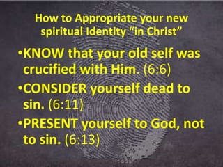How to Appropriate your new
spiritual Identity “in Christ”
•KNOW that your old self was
crucified with Him. (6:6)
•CONSIDER yourself dead to
sin. (6:11)
•PRESENT yourself to God, not
to sin. (6:13)
 
