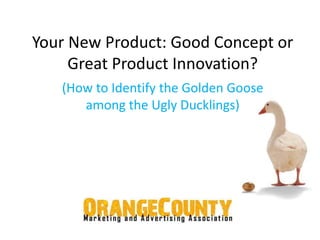 Your New Product: Good Concept or 
Great Product Innovation? 
(How to Identify the Golden Goose 
among the Ugly Ducklings) 
 