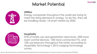 favoriot
Market Potential
Utilities
Energy companies throughout the world are trying to
meet the rising demand in energy. To do this, they will
be installing nearly 1 B smart meters by 2020.
[Source: http://www.cbronline.com/news/internet-of-things/m2m/smart-connected-always-on-10-huge-iot-impacts-on-10-huge-sectors-4709736v]
Hospitality
31% of hotels use next-generation door locks, 33% have
room control devices, 16% have connected TVs, and
15% use beacons throughout the hotel, according to
Hospitality Technology’s 2015 Lodging Technology
survey.
 