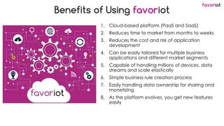 favoriot
Benefits of Using favoriot
1. Cloud-based platform (PaaS and SaaS)
2. Reduces time to market from months to weeks
3. Reduces the cost and risk of application
development
4. Can be easily tailored for multiple business
applications and different market segments
5. Capable of handling millions of devices, data
streams and scale elastically
6. Simple business rule creation process
7. Easily handling data ownership for sharing and
monetizing
8. As the platform evolves, you get new features
easily
 