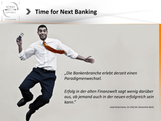 Time for Next Banking




         „Die Bankenbranche erlebt derzeit einen
         Paradigmenwechsel.

         Erfolg in der alten Finanzwelt sagt wenig darüber
         aus, ob jemand auch in der neuen erfolgreich sein
         kann.”
                                 Josef Ackermann, Ex-Chef der Deutschen Bank
 
