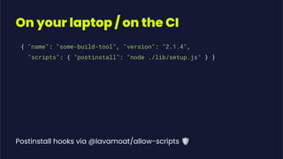 On your laptop / on the CI
Postinstall hooks via @lavamoat/allow-scripts 🛡
{ "name": "some-build-tool", "version": "2.1.4",
"scripts": { "postinstall": "node ./lib/setup.js" } }
 