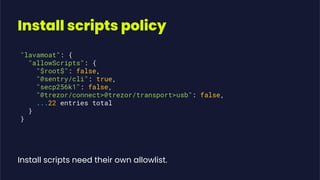 Install scripts policy
"lavamoat": {
"allowScripts": {
"$root$": false,
"@sentry/cli": true,
"secp256k1": false,
"@trezor/connect>@trezor/transport>usb": false,
...22 entries total
}
}
Install scripts need their own allowlist.
 