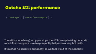 Gotcha #2: performance
{ "packages": ["react-fast-compare"] }
The with(scopeProxy) wrapper stops the JIT from optimizing hot code.
react-fast-compare is a deep-equality helper on a very hot path.
It touches no sensitive capability, so we took it out of the sandbox.
 