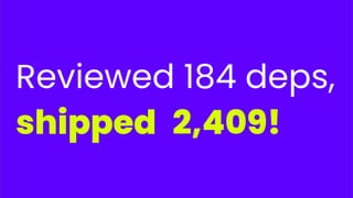 Reviewed 184 deps,
shipped 2,409!
 