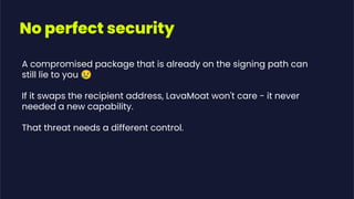 A compromised package that is already on the signing path can
still lie to you 😢
If it swaps the recipient address, LavaMoat won't care - it never
needed a new capability.
That threat needs a different control.
No perfect security
 