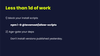Less than 1d of work
1) block your install scripts
npm i -D @lavamoat/allow-scripts
2) Age-gate your deps
Don't install versions published yesterday.
 