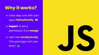 ● Every dep runs with your
app's full authority 👀
● import is not a
permission, it's a merge
● npm has no way to say
“this package can't use
fetch” 󰤇
Why it works?
 