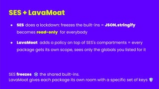 SES + LavaMoat
● SES does a lockdown: freezes the built-ins = JSON.stringify
becomes read-only for everybody
● LavaMoat adds a policy on top of SES's compartments = every
package gets its own scope, sees only the globals you listed for it
SES freezes ❄ the shared built-ins.
LavaMoat gives each package its own room with a specific set of keys 🛡
 