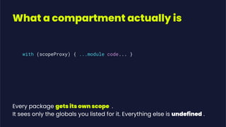 What a compartment actually is
with (scopeProxy) { ...module code... }
Every package gets its own scope .
It sees only the globals you listed for it. Everything else is undefined .
 