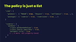 The policy is just a list
"viem": {
"globals": { "fetch": true, "Request": true, "setTimeout": true, … },
"packages": { "viem>ox": true, "viem>isows": true, … }
}
"viem>ox": {
"globals": {
"crypto.getRandomValues": true,
"crypto.subtle.importKey": true,
"document.title": true
// … 3 more, all property-level
}
}
 