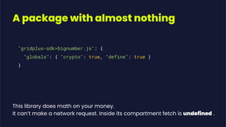 A package with almost nothing
"gridplus-sdk>bignumber.js": {
"globals": { "crypto": true, "define": true }
}
This library does math on your money.
It can’t make a network request. Inside its compartment fetch is undefined .
 
