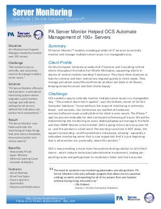 Server Monitoring
   Case Study | On-Site Computer Solutions™


                                PA Server Monitor Helped OCS Automate
                                Management of 100+ Servers
Situation                       Summary
An infrastructure Support       PA Server Monitor™ enables a leading provider of IT services to centrally
Manager needed to monitor       monitor and manage multiple server issues in a manageable way.
over 100 servers.

Challenge                       Client Profile
“We needed a way to             On-Site Computer Solutions provides full IT Services and Consulting to their
centrally, and accurately,      clients throughout the Dallas-Fort Worth Metroplex, supporting clients in
monitor & manage multiple       dozens of vertical markets needing IT assistance. They have three locations as
server issues.”                 hubs for services and their technicians respond quickly to client needs. They
                                manage just about every Microsoft Server product out there in all flavors,
Solution                        keeping networks secure and their clients happy.
“PA Server Monitor offered a
solid solution: a centralized
monitoring system where         Challenge
engineers could monitor,        OCS needed a way to centrally monitor multiple server issues in a manageable
manage and edit alerts          way. “This product does that in spades”, says Oly Graham, owner of On-Site
settings for all servers,       Computer Solutions. “Its versatility in the scope of monitoring is extremely
without the ridiculous cost     broad - and accurate. Our technicians are notified of hardware/
(unlike most competitors).”     services/software issues usually before the client is even aware. The iPhone®
                                app has proven invaluable for alerts and quick referencing of issues. We will be
Result                          implementing this monitoring on every desktop/laptop we manage in the field -
“PA Server Monitor now
                                and then SNMP devices in more detail. 2013 is going to be a very busy year for
helps automate the
                                us - and this product is a God-send. The learning curve here is NOT steep, the
monitoring of many things
that prior were a headache,     support outstanding - and the potential is ridiculously amazing - especially a
time-eaters (and in turn        redundant monitoring server that is now supported. And it is just beginning -
money-eaters)”                  that is what excites me, personally, about this product.”

Benefits                        OCS is now providing a much more focused monitoring solution to all of their
- Reasonably Priced             clients - which reduces technician/administrative involvement, making pin-
- Super Efficient
                                pointing issues and getting down to resolutions faster and more accurate.
- Minimal Learning Curve
- Versatile & Reliable

Features                            The need to customize my monitoring parameters was always there. PA
- Server Backups                    Server Monitor is the only software program that allows me to customize
- Drive Free Space                  settings on alerts and reporting for all of my servers from one location
- Event Log Errors                  without having to log into each one.”
- Raid Health                                        -- Oly Graham
- Reports and Notifications                            Owner / On-Site Computer Solutions


              http://www.PowerAdmin.com
      Follow us on Twitter @poweradmn #pa_tech
 