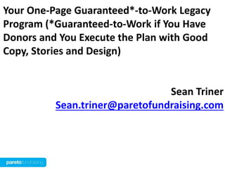 Your One-Page Guaranteed*-to-Work Legacy
Program (*Guaranteed-to-Work if You Have
Donors and You Execute the Plan with Good
Copy, Stories and Design)


                                Sean Triner
          Sean.triner@paretofundraising.com
 