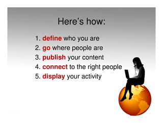Here’s how:
1. define who you are
2. go where people are
3. publish your content
4. connect to the right people
5. display your activity
 