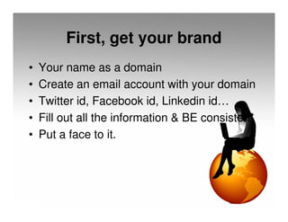 First, get your brand
•   Your name as a domain
•   Create an email account with your domain
•   Twitter id, Facebook id, Linkedin id…
•   Fill out all the information & BE consistent
•   Put a face to it.
 
