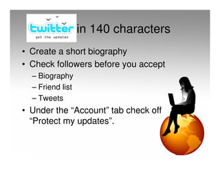 in 140 characters
• Create a short biography
• Check followers before you accept
  – Biography
  – Friend list
  – Tweets
• Under the “Account” tab check off
  “Protect my updates”.
 