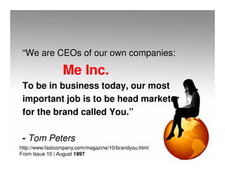 “We are CEOs of our own companies:

                 Me Inc.
 To be in business today, our most
 important job is to be head marketer
 for the brand called You.”

 - Tom Peters
http://www.fastcompany.com/magazine/10/brandyou.html
From Issue 10 | August 1997
 