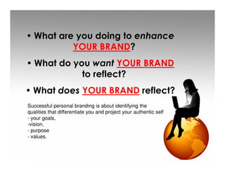 • What are you doing to enhance
          YOUR BRAND?
• What do you want YOUR BRAND
            to reflect?
• What does YOUR BRAND reflect?
Successful personal branding is about identifying the
qualities that differentiate you and project your authentic self
- your goals,
-vision,
- purpose
- values.
 