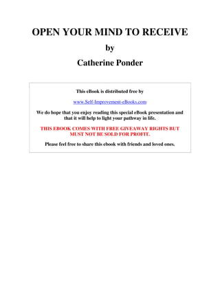 OPEN YOUR MIND TO RECEIVE
                                 by
                   Catherine Ponder


                  This eBook is distributed free by

                 www.Self-Improvement-eBooks.com

We do hope that you enjoy reading this special eBook presentation and
            that it will help to light your pathway in life.

 THIS EBOOK COMES WITH FREE GIVEAWAY RIGHTS BUT
           MUST NOT BE SOLD FOR PROFIT.

   Please feel free to share this ebook with friends and loved ones.
 