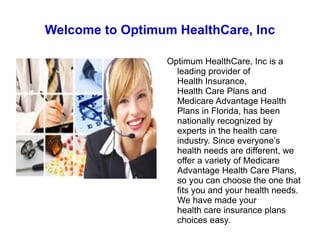 Welcome to Optimum HealthCare, Inc Optimum HealthCare, Inc is a leading provider of  Health Insurance ,  Health Care Plans  and Medicare Advantage Health Plans in Florida, has been nationally recognized by experts in the health care industry. Since everyone’s health needs are different, we offer a variety of Medicare Advantage Health Care Plans, so you can choose the one that fits you and your health needs. We have made your  health care insurance plans  choices easy. 