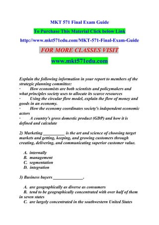 MKT 571 Final Exam Guide
To Purchase This Material Click below Link
http://www.mkt571edu.com/MKT-571-Final-Exam-Guide
FOR MORE CLASSES VISIT
www.mkt571edu.com
Explain the following information in your report to members of the
strategic planning committee:
· How economists are both scientists and policymakers and
what principles society uses to allocate its scarce resources
· Using the circular flow model, explain the flow of money and
goods in an economy.
· How the economy coordinates society's independent economic
actors
· A country's gross domestic product (GDP) and how it is
defined and calculate
2) Marketing __________ is the art and science of choosing target
markets and getting, keeping, and growing customers through
creating, delivering, and communicating superior customer value.
A. internally
B. management
C. segmentation
D. integration
3) Business buyers ______________.
A. are geographically as diverse as consumers
B. tend to be geographically concentrated with over half of them
in seven states
C. are largely concentrated in the southwestern United States
 