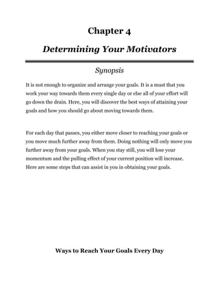 Chapter 4
Determining Your Motivators
Synopsis
It is not enough to organize and arrange your goals. It is a must that you
work your way towards them every single day or else all of your effort will
go down the drain. Here, you will discover the best ways of attaining your
goals and how you should go about moving towards them.
For each day that passes, you either move closer to reaching your goals or
you move much further away from them. Doing nothing will only move you
further away from your goals. When you stay still, you will lose your
momentum and the pulling effect of your current position will increase.
Here are some steps that can assist in you in obtaining your goals.
Ways to Reach Your Goals Every Day
 